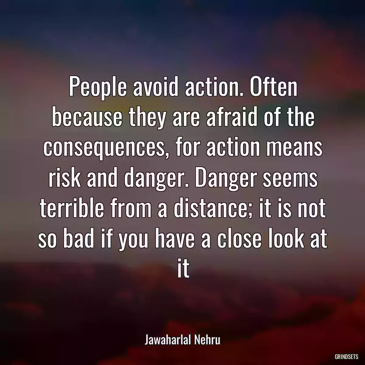 People avoid action. Often because they are afraid of the consequences, for action means risk and danger. Danger seems terrible from a distance; it is not so bad if you have a close look at it