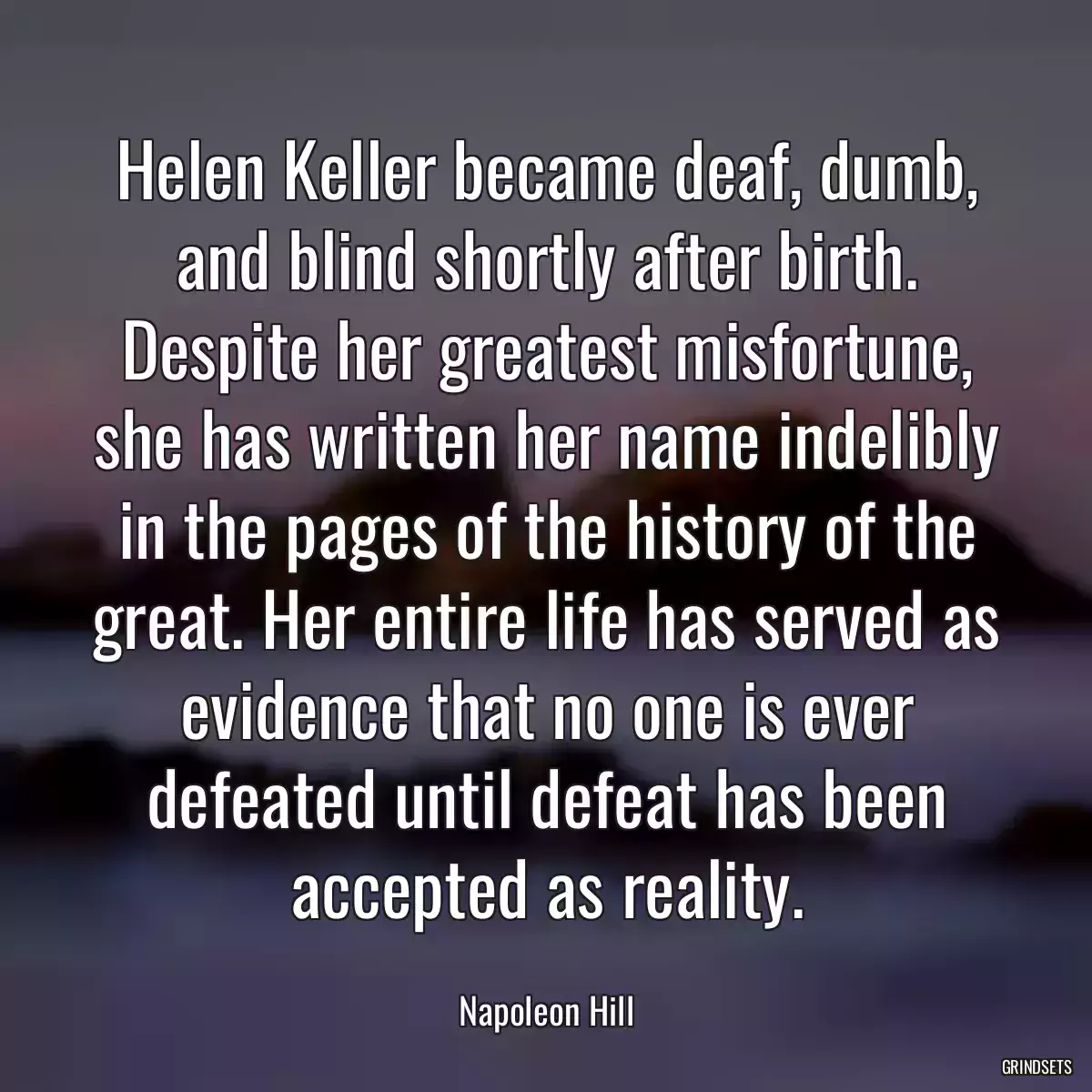 Helen Keller became deaf, dumb, and blind shortly after birth. Despite her greatest misfortune, she has written her name indelibly in the pages of the history of the great. Her entire life has served as evidence that no one is ever defeated until defeat has been accepted as reality.