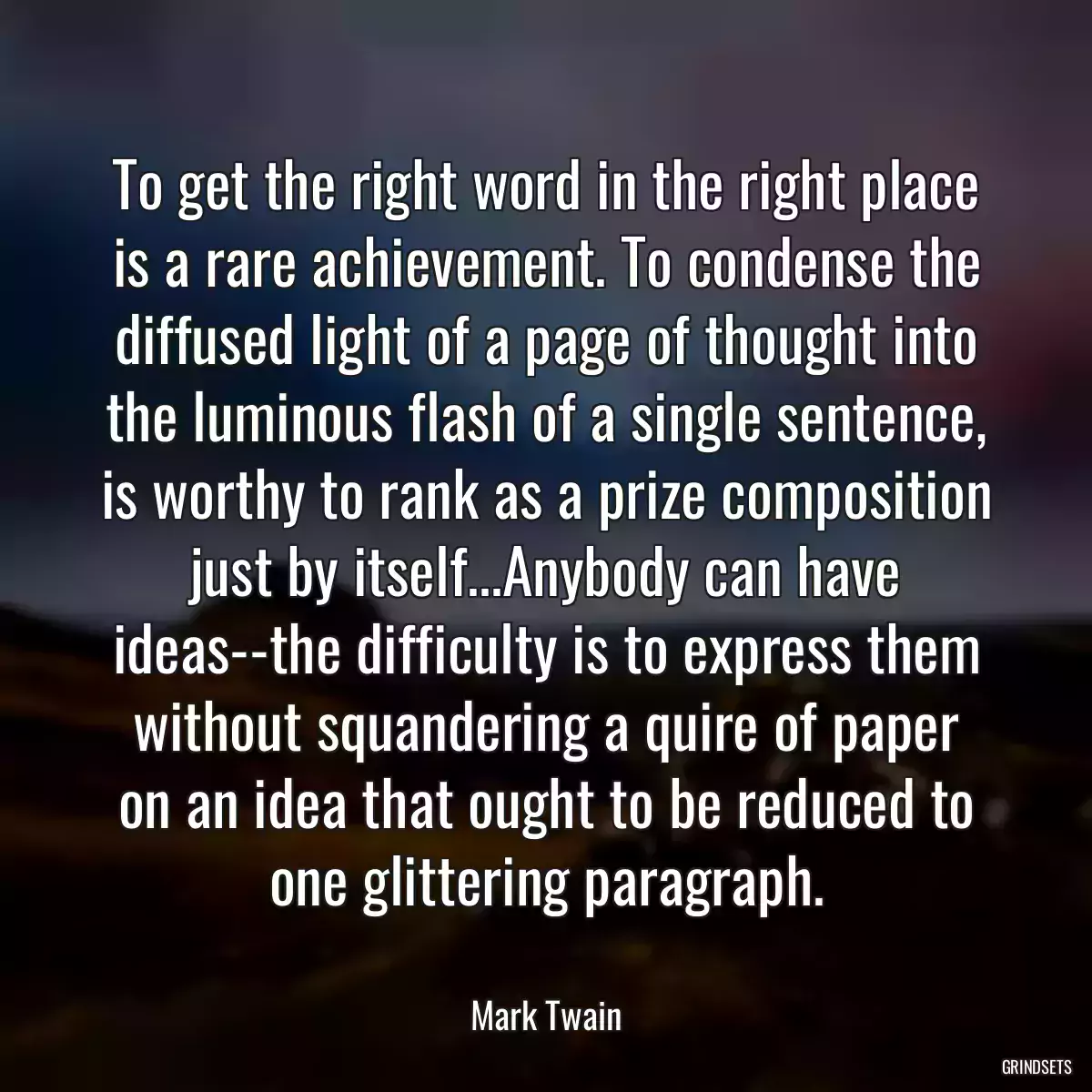 To get the right word in the right place is a rare achievement. To condense the diffused light of a page of thought into the luminous flash of a single sentence, is worthy to rank as a prize composition just by itself...Anybody can have ideas--the difficulty is to express them without squandering a quire of paper on an idea that ought to be reduced to one glittering paragraph.