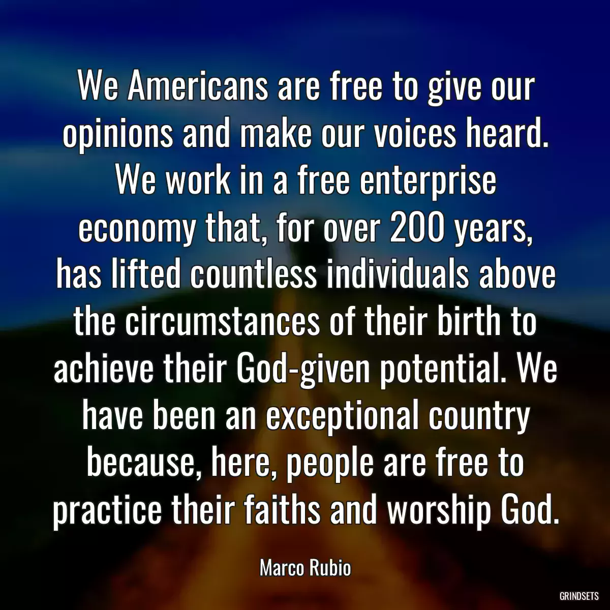 We Americans are free to give our opinions and make our voices heard. We work in a free enterprise economy that, for over 200 years, has lifted countless individuals above the circumstances of their birth to achieve their God-given potential. We have been an exceptional country because, here, people are free to practice their faiths and worship God.