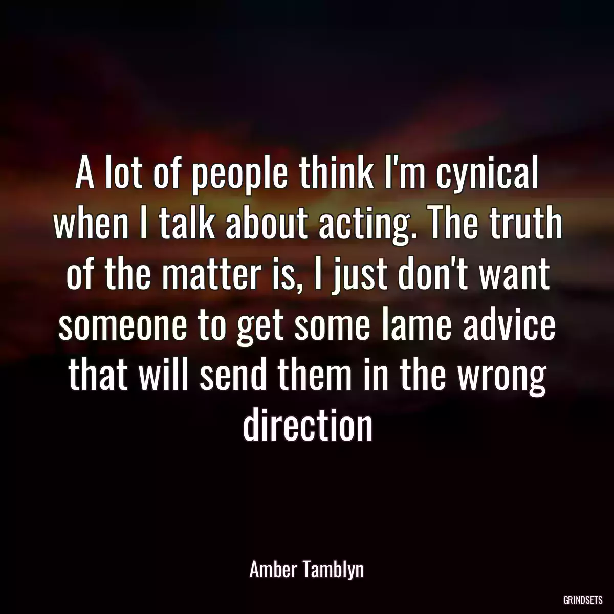 A lot of people think I\'m cynical when I talk about acting. The truth of the matter is, I just don\'t want someone to get some lame advice that will send them in the wrong direction