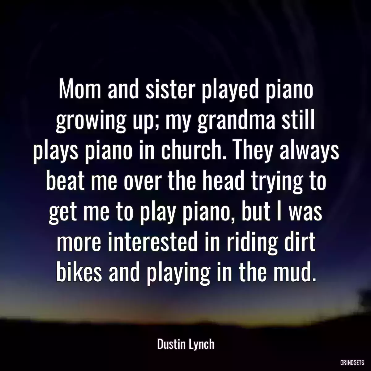 Mom and sister played piano growing up; my grandma still plays piano in church. They always beat me over the head trying to get me to play piano, but I was more interested in riding dirt bikes and playing in the mud.