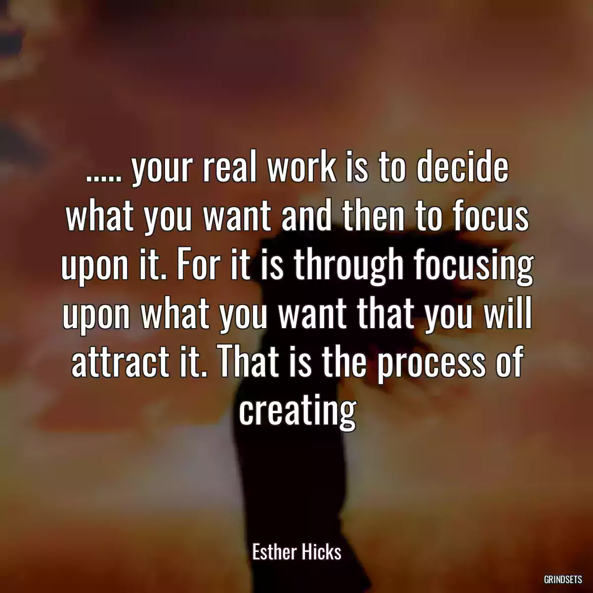 ..... your real work is to decide what you want and then to focus upon it. For it is through focusing upon what you want that you will attract it. That is the process of creating