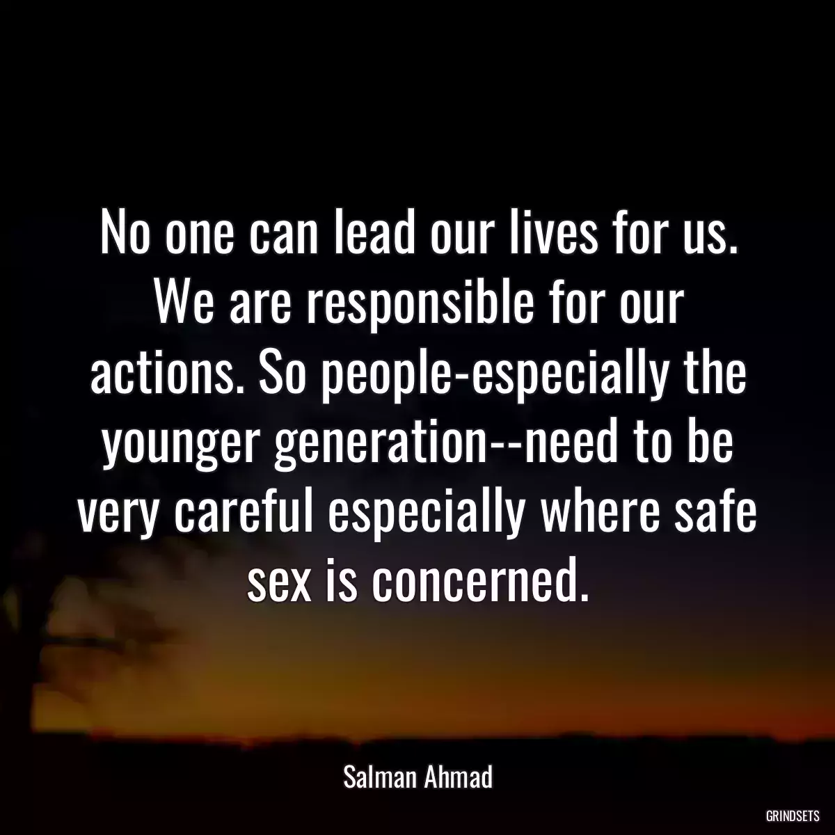 No one can lead our lives for us. We are responsible for our actions. So people-especially the younger generation--need to be very careful especially where safe sex is concerned.