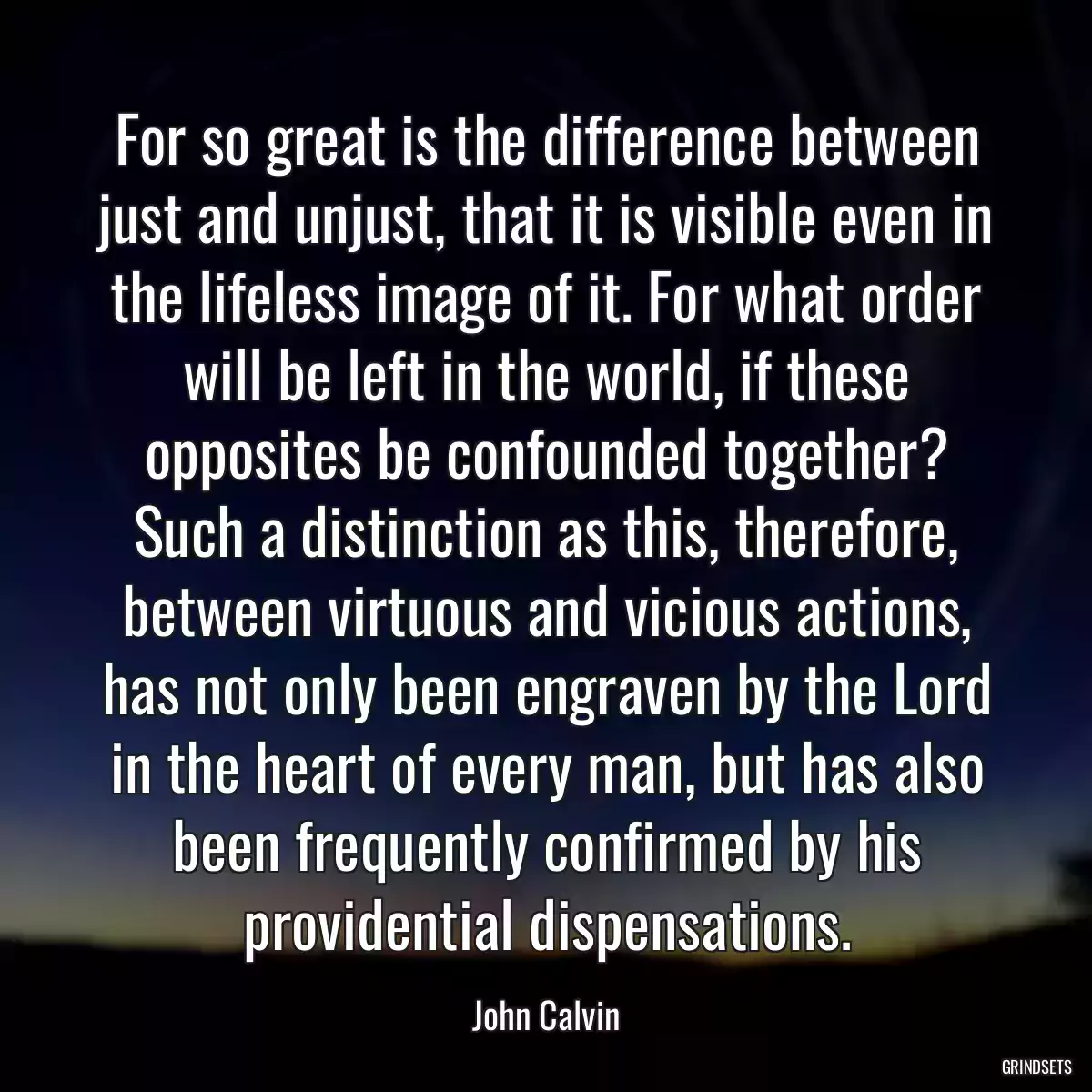 For so great is the difference between just and unjust, that it is visible even in the lifeless image of it. For what order will be left in the world, if these opposites be confounded together? Such a distinction as this, therefore, between virtuous and vicious actions, has not only been engraven by the Lord in the heart of every man, but has also been frequently confirmed by his providential dispensations.