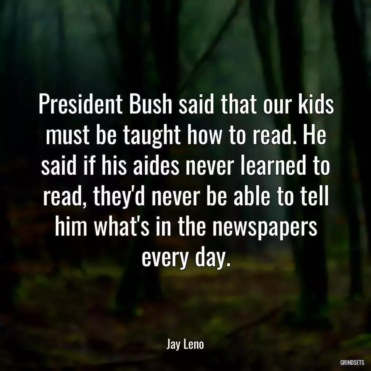 President Bush said that our kids must be taught how to read. He said if his aides never learned to read, they\'d never be able to tell him what\'s in the newspapers every day.