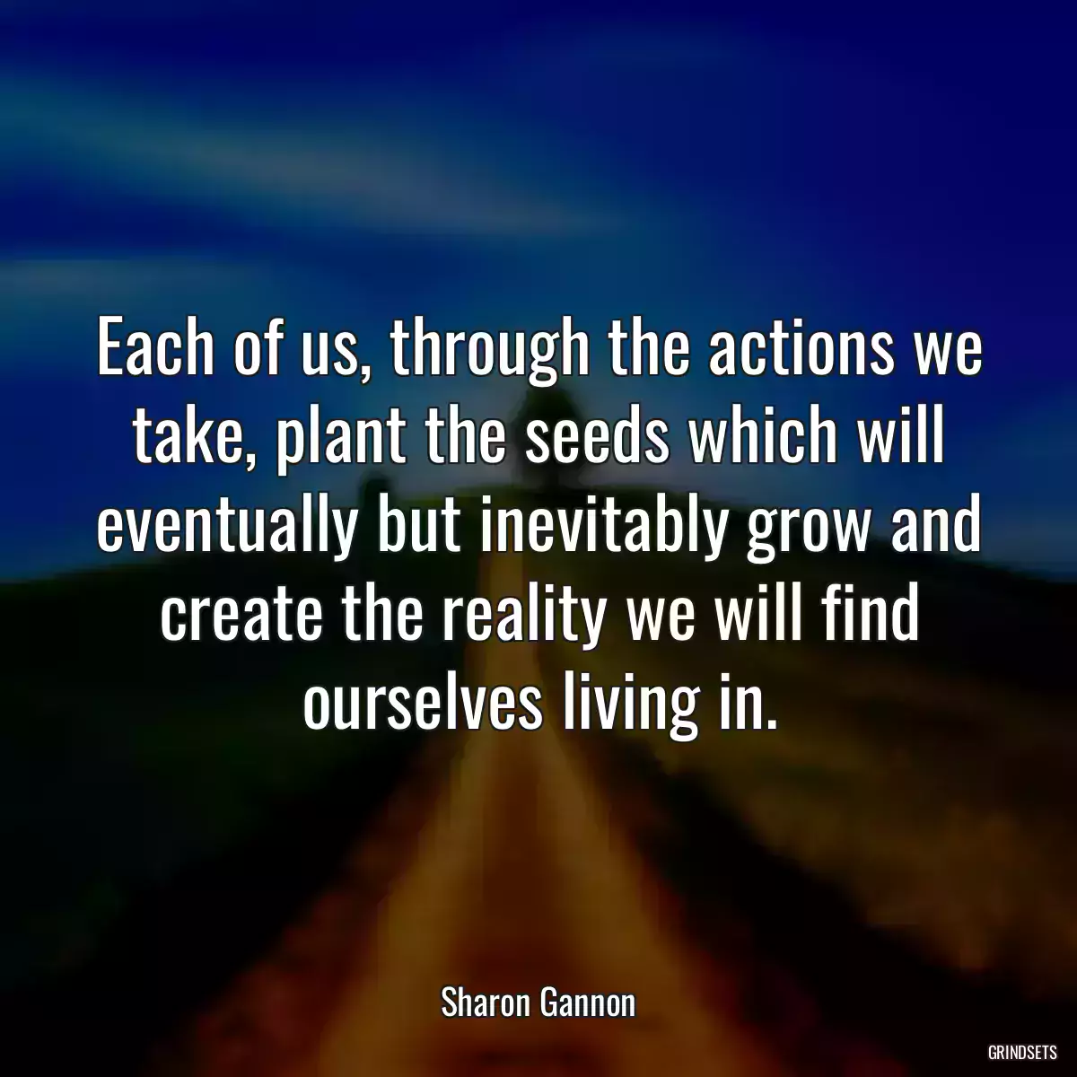 Each of us, through the actions we take, plant the seeds which will eventually but inevitably grow and create the reality we will find ourselves living in.