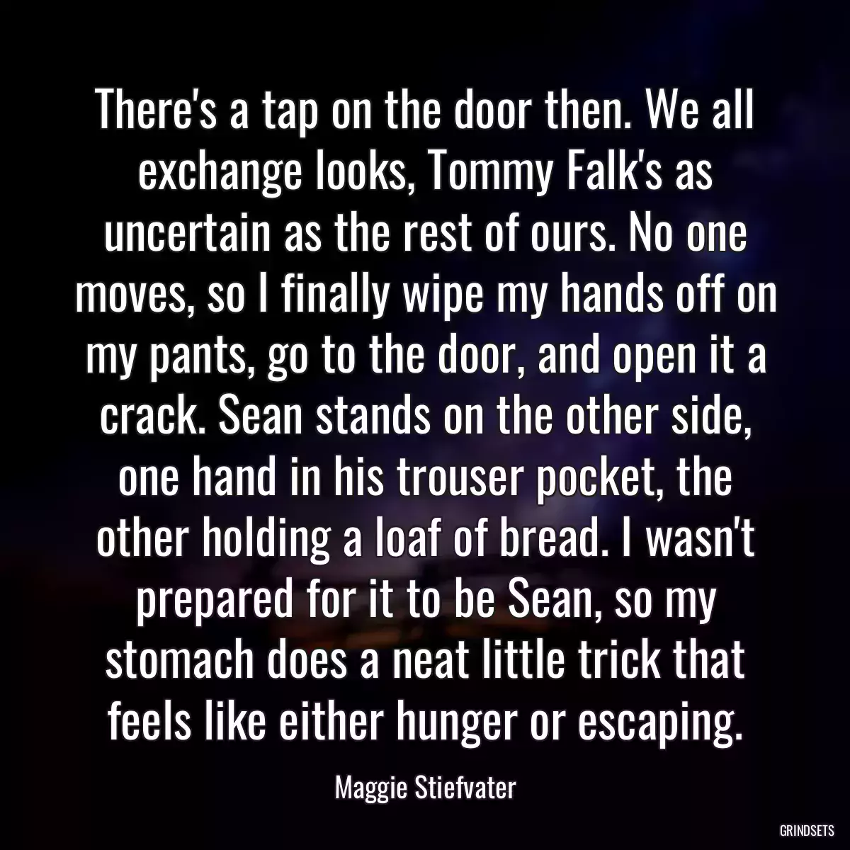 There\'s a tap on the door then. We all exchange looks, Tommy Falk\'s as uncertain as the rest of ours. No one moves, so I finally wipe my hands off on my pants, go to the door, and open it a crack. Sean stands on the other side, one hand in his trouser pocket, the other holding a loaf of bread. I wasn\'t prepared for it to be Sean, so my stomach does a neat little trick that feels like either hunger or escaping.