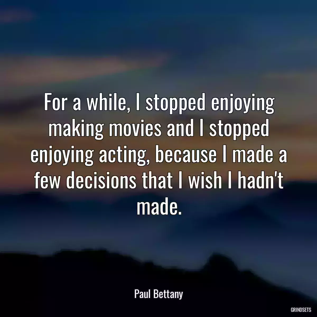 For a while, I stopped enjoying making movies and I stopped enjoying acting, because I made a few decisions that I wish I hadn\'t made.