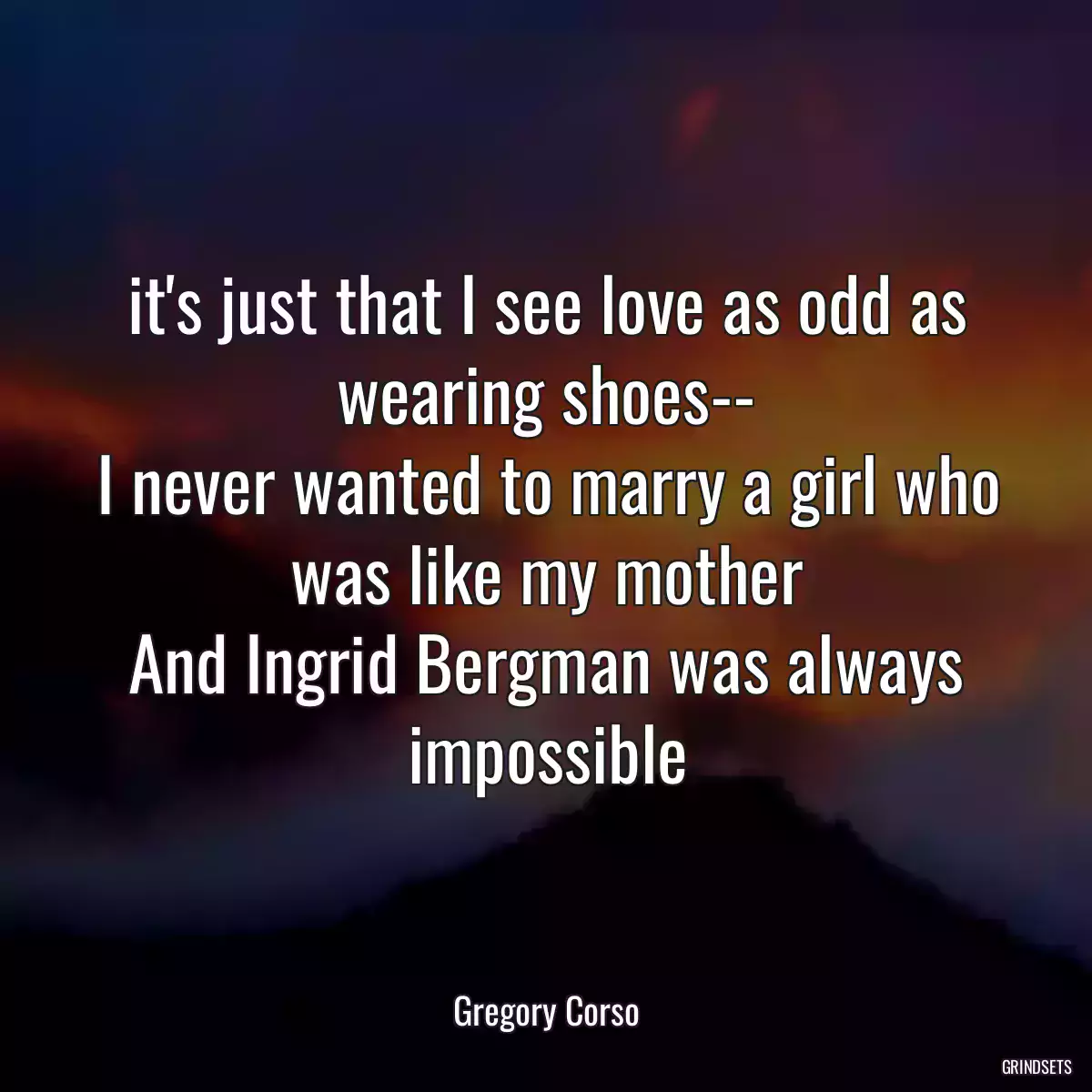 it\'s just that I see love as odd as wearing shoes--
I never wanted to marry a girl who was like my mother
And Ingrid Bergman was always impossible