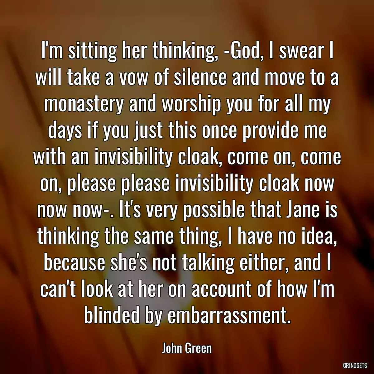 I\'m sitting her thinking, -God, I swear I will take a vow of silence and move to a monastery and worship you for all my days if you just this once provide me with an invisibility cloak, come on, come on, please please invisibility cloak now now now-. It\'s very possible that Jane is thinking the same thing, I have no idea, because she\'s not talking either, and I can\'t look at her on account of how I\'m blinded by embarrassment.