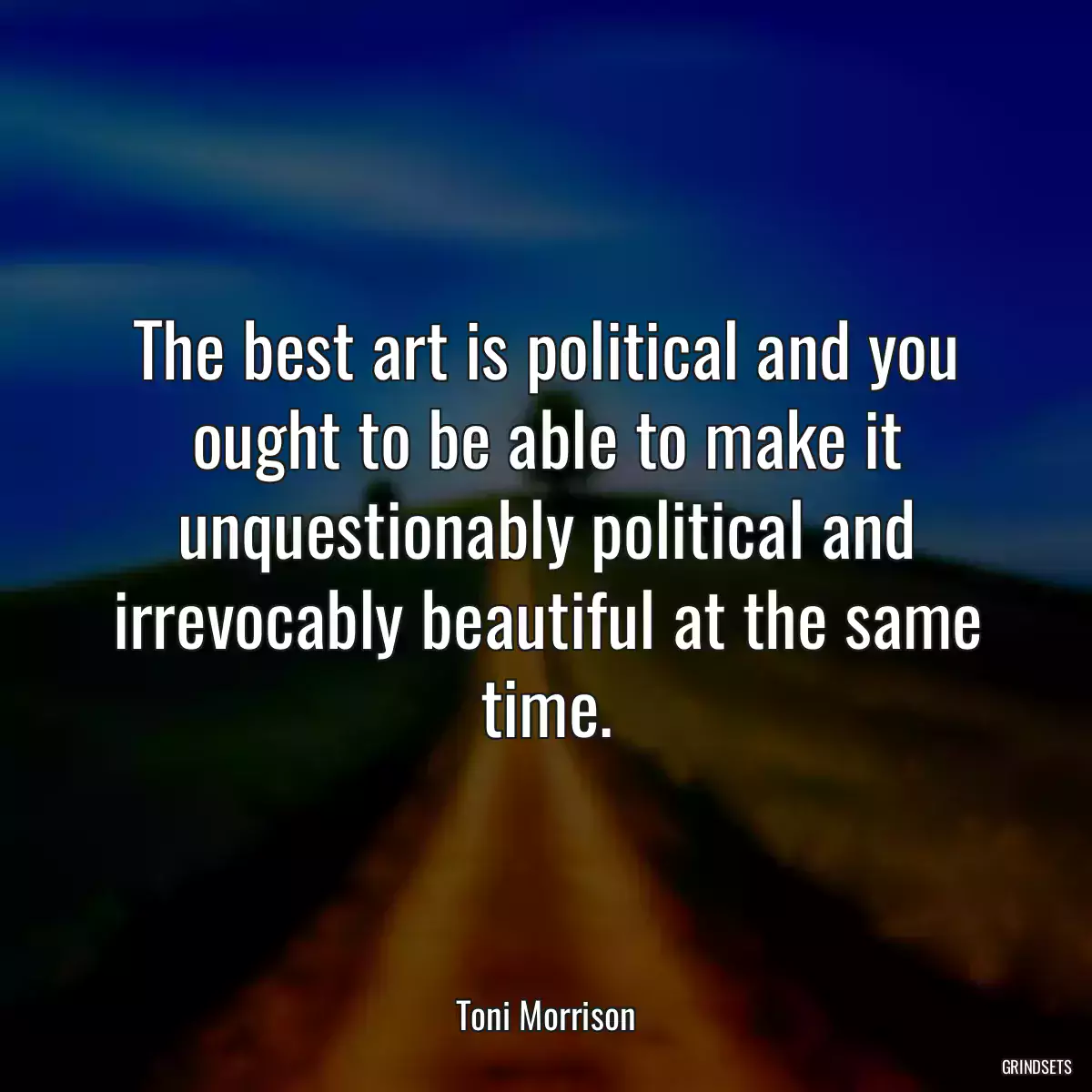 The best art is political and you ought to be able to make it unquestionably political and irrevocably beautiful at the same time.