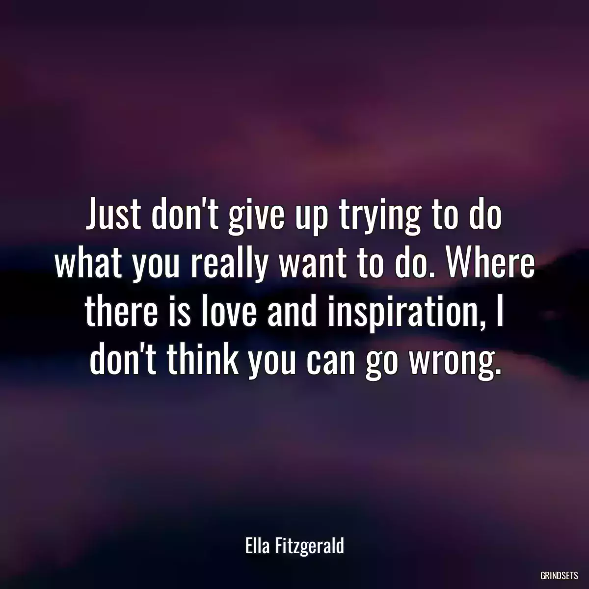 Just don\'t give up trying to do what you really want to do. Where there is love and inspiration, I don\'t think you can go wrong.