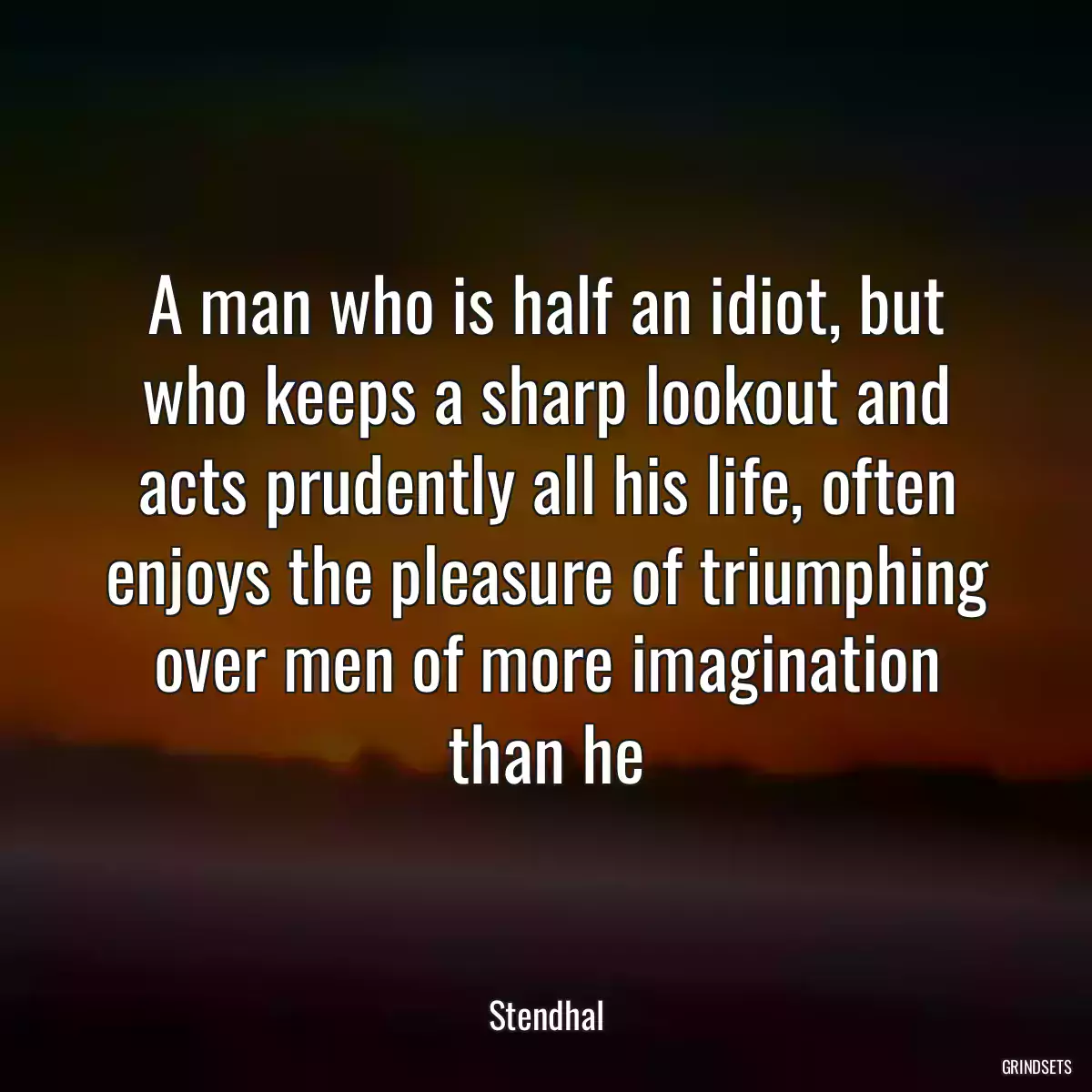 A man who is half an idiot, but who keeps a sharp lookout and acts prudently all his life, often enjoys the pleasure of triumphing over men of more imagination than he