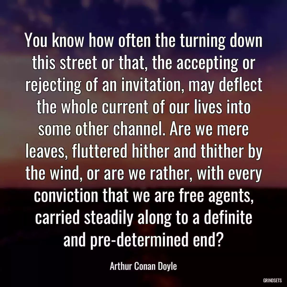 You know how often the turning down this street or that, the accepting or rejecting of an invitation, may deflect the whole current of our lives into some other channel. Are we mere leaves, fluttered hither and thither by the wind, or are we rather, with every conviction that we are free agents, carried steadily along to a definite and pre-determined end?