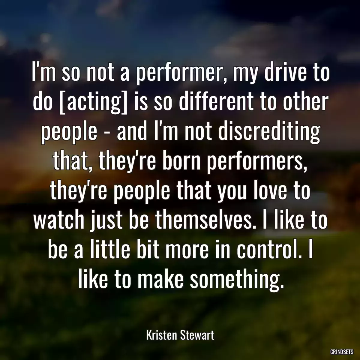 I\'m so not a performer, my drive to do [acting] is so different to other people - and I\'m not discrediting that, they\'re born performers, they\'re people that you love to watch just be themselves. I like to be a little bit more in control. I like to make something.