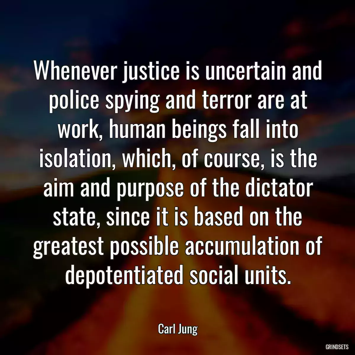 Whenever justice is uncertain and police spying and terror are at work, human beings fall into isolation, which, of course, is the aim and purpose of the dictator state, since it is based on the greatest possible accumulation of depotentiated social units.