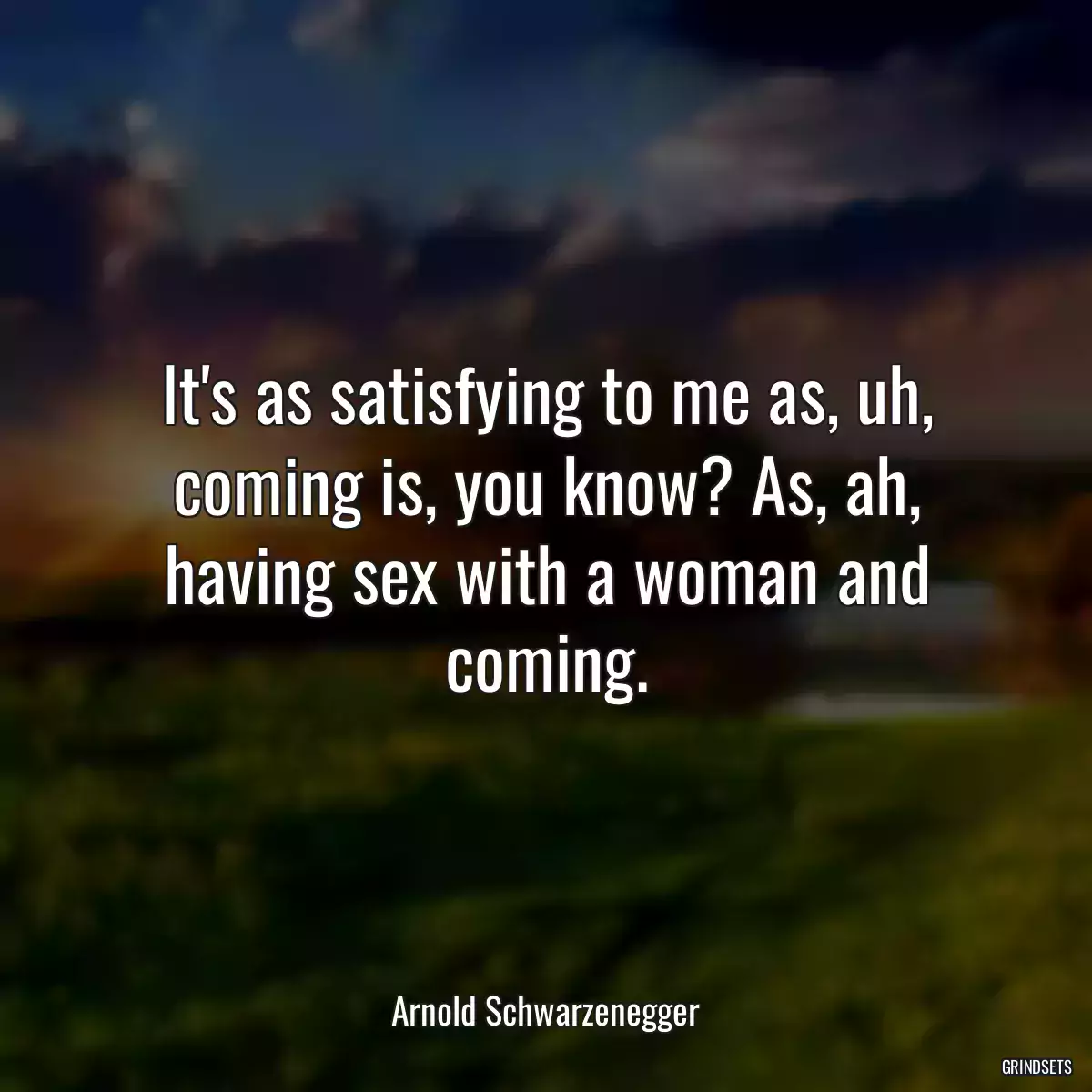 It\'s as satisfying to me as, uh, coming is, you know? As, ah, having sex with a woman and coming.