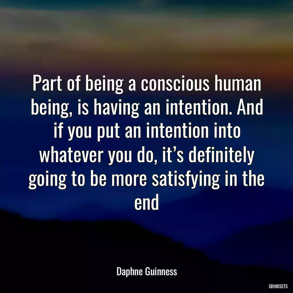 Part of being a conscious human being, is having an intention. And if you put an intention into whatever you do, it’s definitely going to be more satisfying in the end