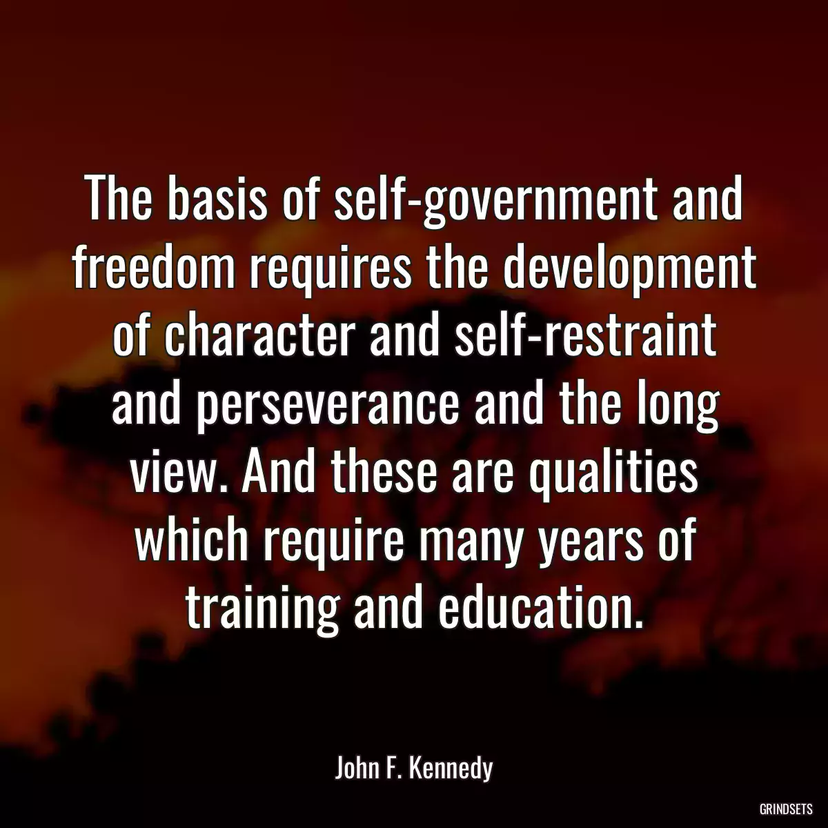 The basis of self-government and freedom requires the development of character and self-restraint and perseverance and the long view. And these are qualities which require many years of training and education.