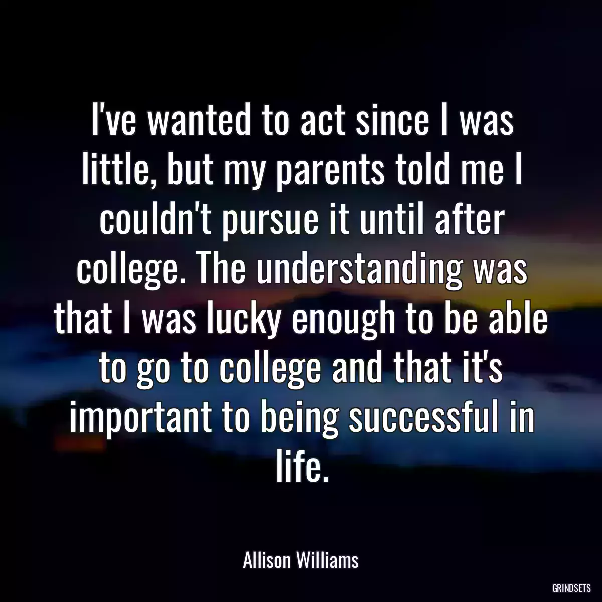 I\'ve wanted to act since I was little, but my parents told me I couldn\'t pursue it until after college. The understanding was that I was lucky enough to be able to go to college and that it\'s important to being successful in life.