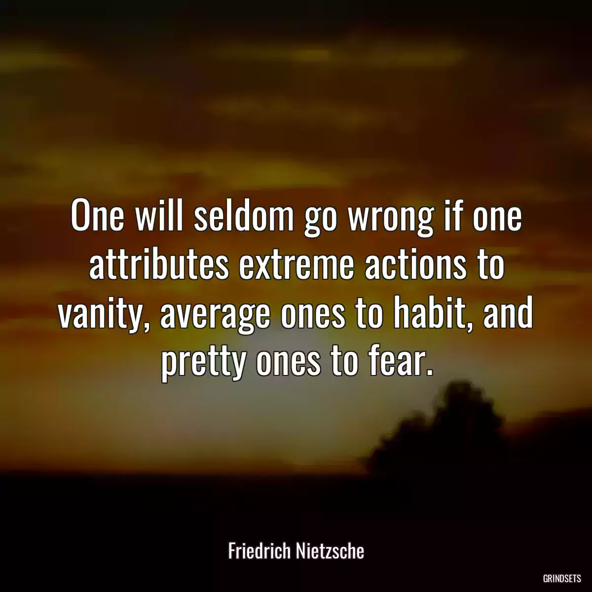 One will seldom go wrong if one attributes extreme actions to vanity, average ones to habit, and pretty ones to fear.