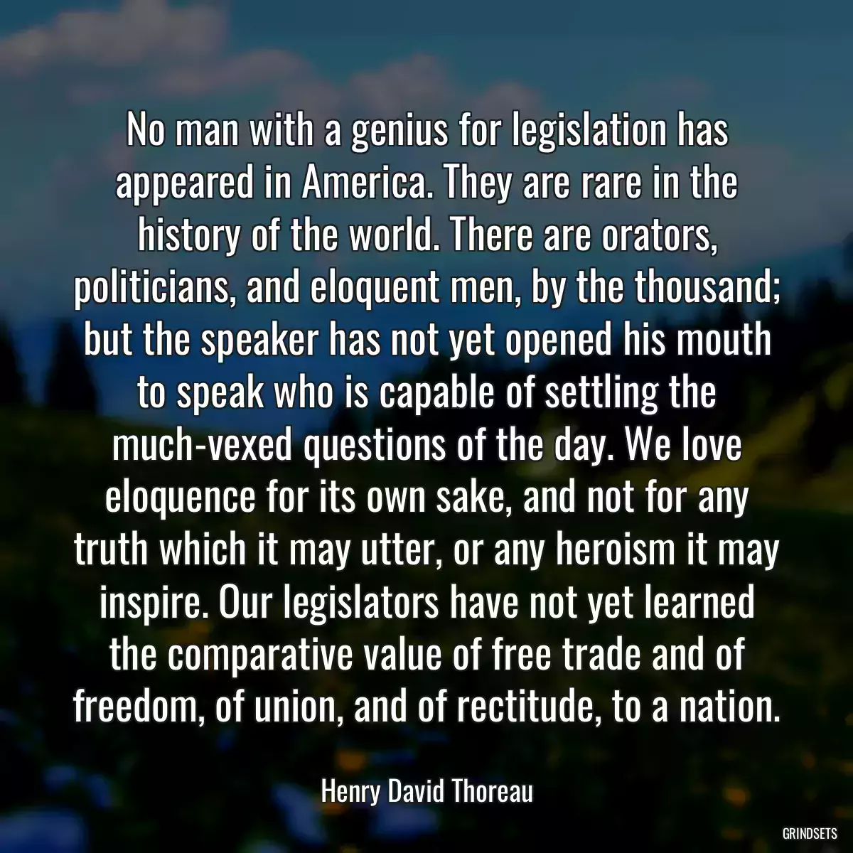 No man with a genius for legislation has appeared in America. They are rare in the history of the world. There are orators, politicians, and eloquent men, by the thousand; but the speaker has not yet opened his mouth to speak who is capable of settling the much-vexed questions of the day. We love eloquence for its own sake, and not for any truth which it may utter, or any heroism it may inspire. Our legislators have not yet learned the comparative value of free trade and of freedom, of union, and of rectitude, to a nation.