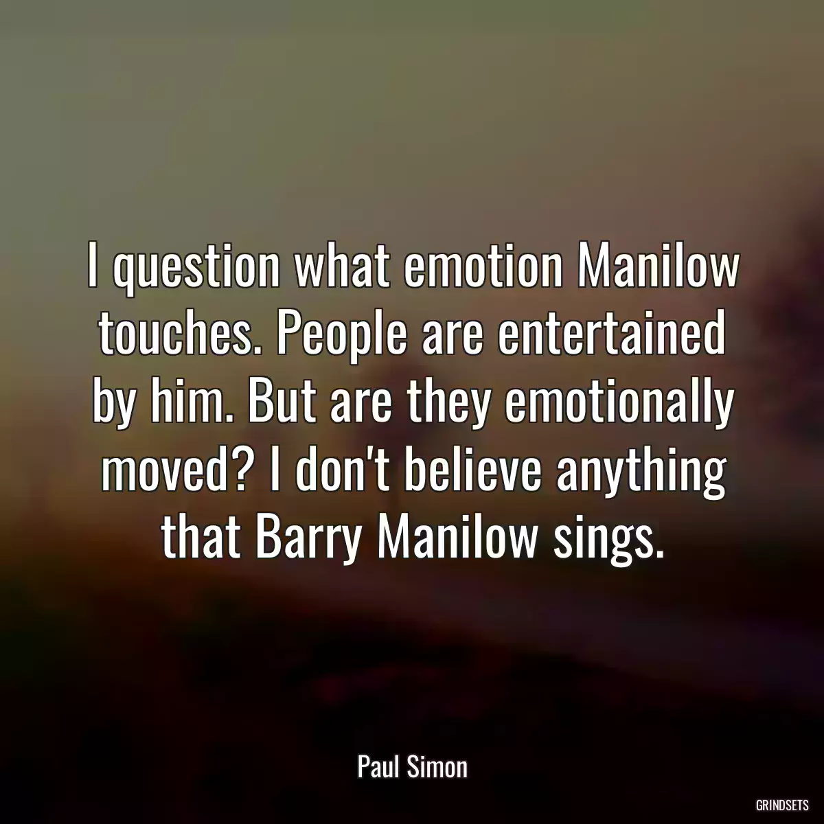 I question what emotion Manilow touches. People are entertained by him. But are they emotionally moved? I don\'t believe anything that Barry Manilow sings.