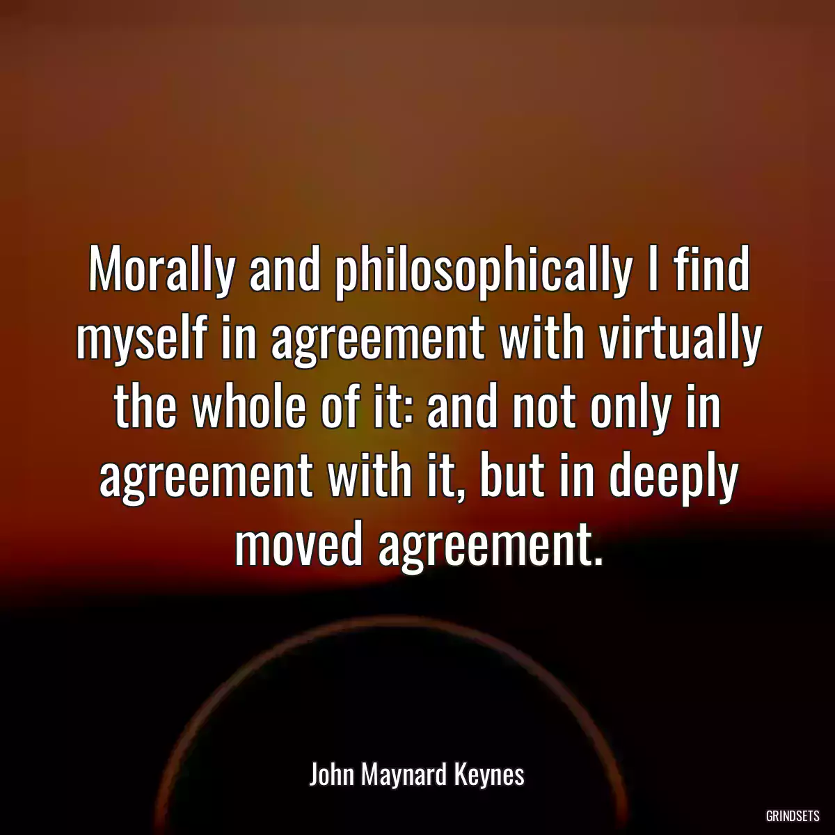 Morally and philosophically I find myself in agreement with virtually the whole of it: and not only in agreement with it, but in deeply moved agreement.