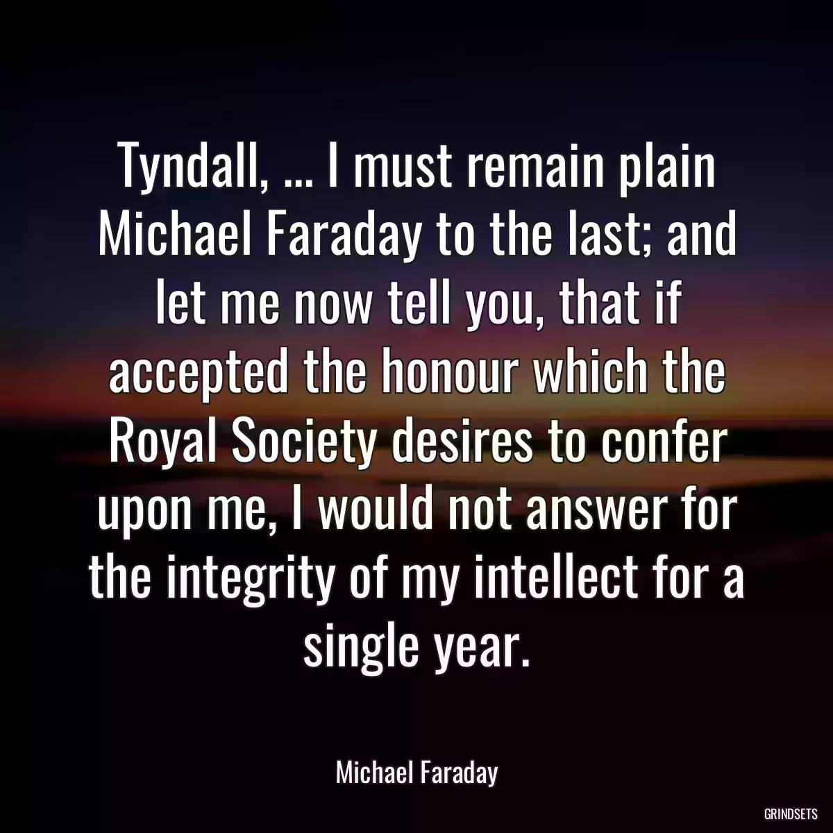 Tyndall, ... I must remain plain Michael Faraday to the last; and let me now tell you, that if accepted the honour which the Royal Society desires to confer upon me, I would not answer for the integrity of my intellect for a single year.