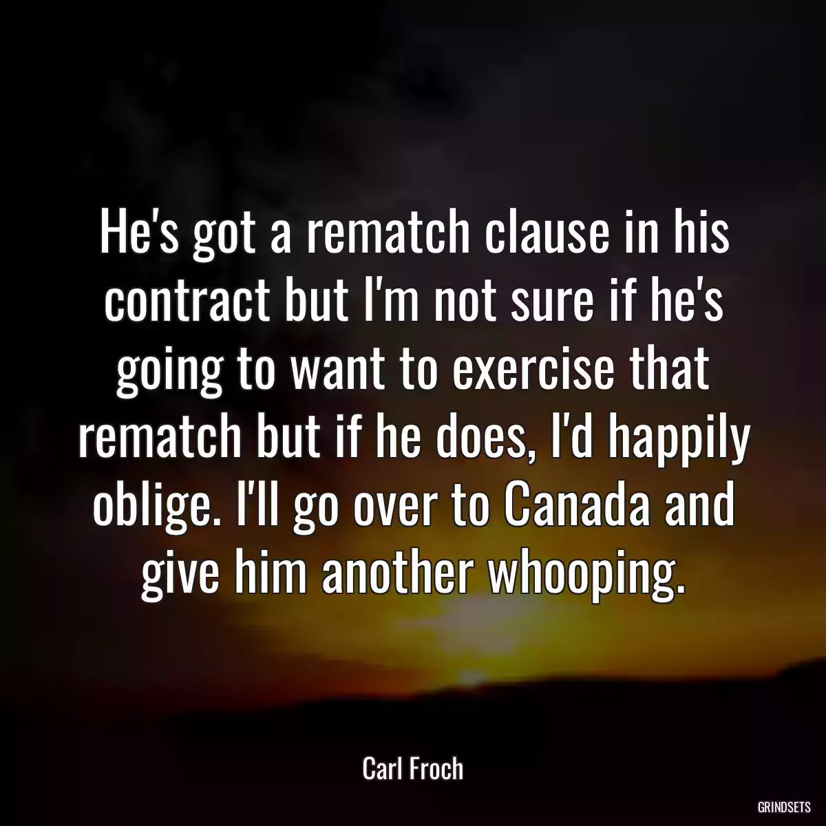 He\'s got a rematch clause in his contract but I\'m not sure if he\'s going to want to exercise that rematch but if he does, I\'d happily oblige. I\'ll go over to Canada and give him another whooping.