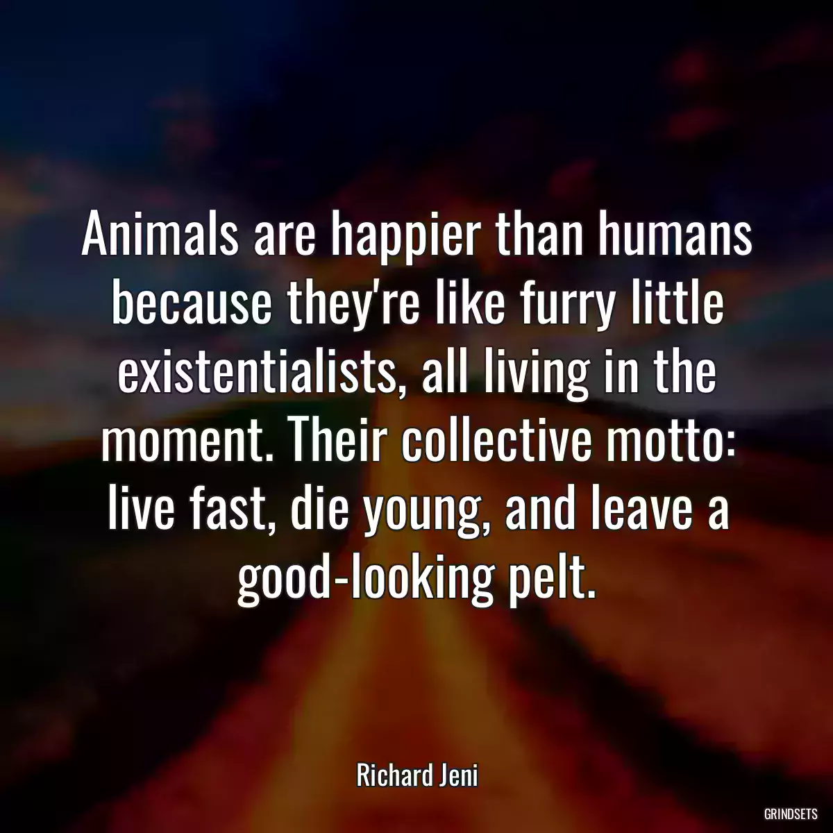 Animals are happier than humans because they\'re like furry little existentialists, all living in the moment. Their collective motto: live fast, die young, and leave a good-looking pelt.