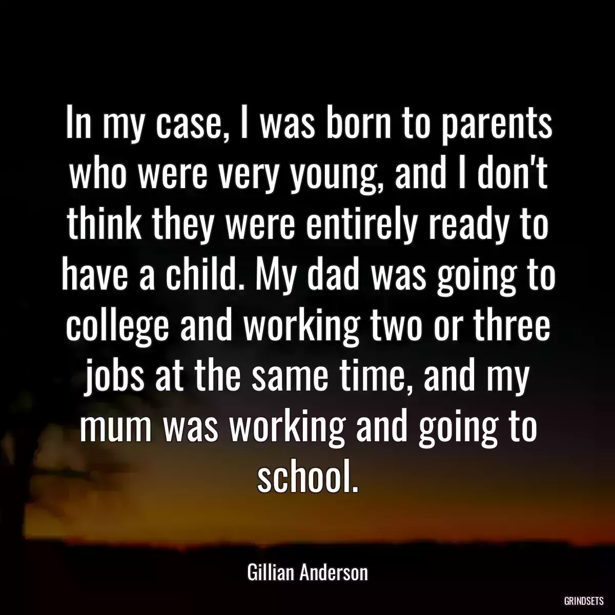 In my case, I was born to parents who were very young, and I don\'t think they were entirely ready to have a child. My dad was going to college and working two or three jobs at the same time, and my mum was working and going to school.