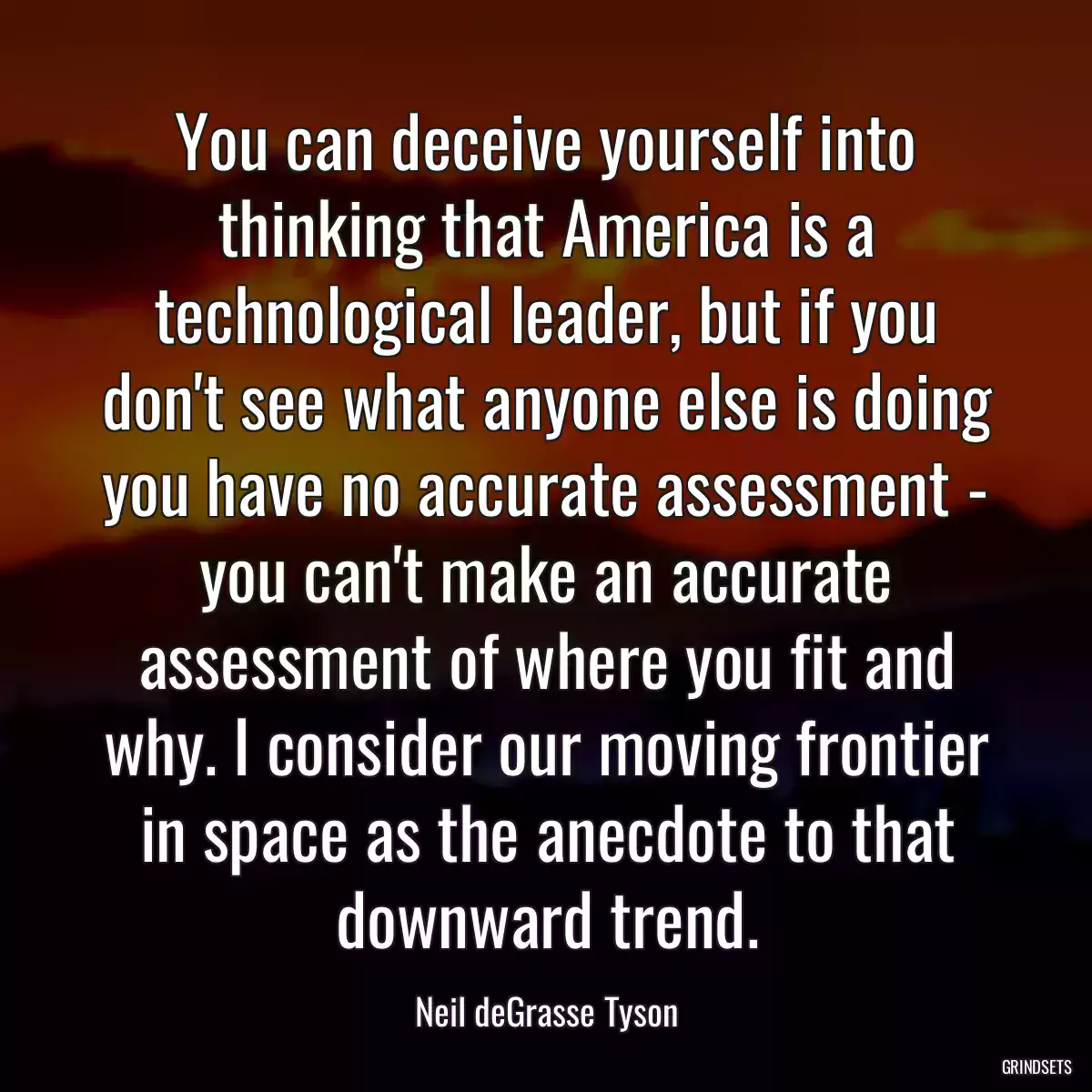 You can deceive yourself into thinking that America is a technological leader, but if you don\'t see what anyone else is doing you have no accurate assessment - you can\'t make an accurate assessment of where you fit and why. I consider our moving frontier in space as the anecdote to that downward trend.