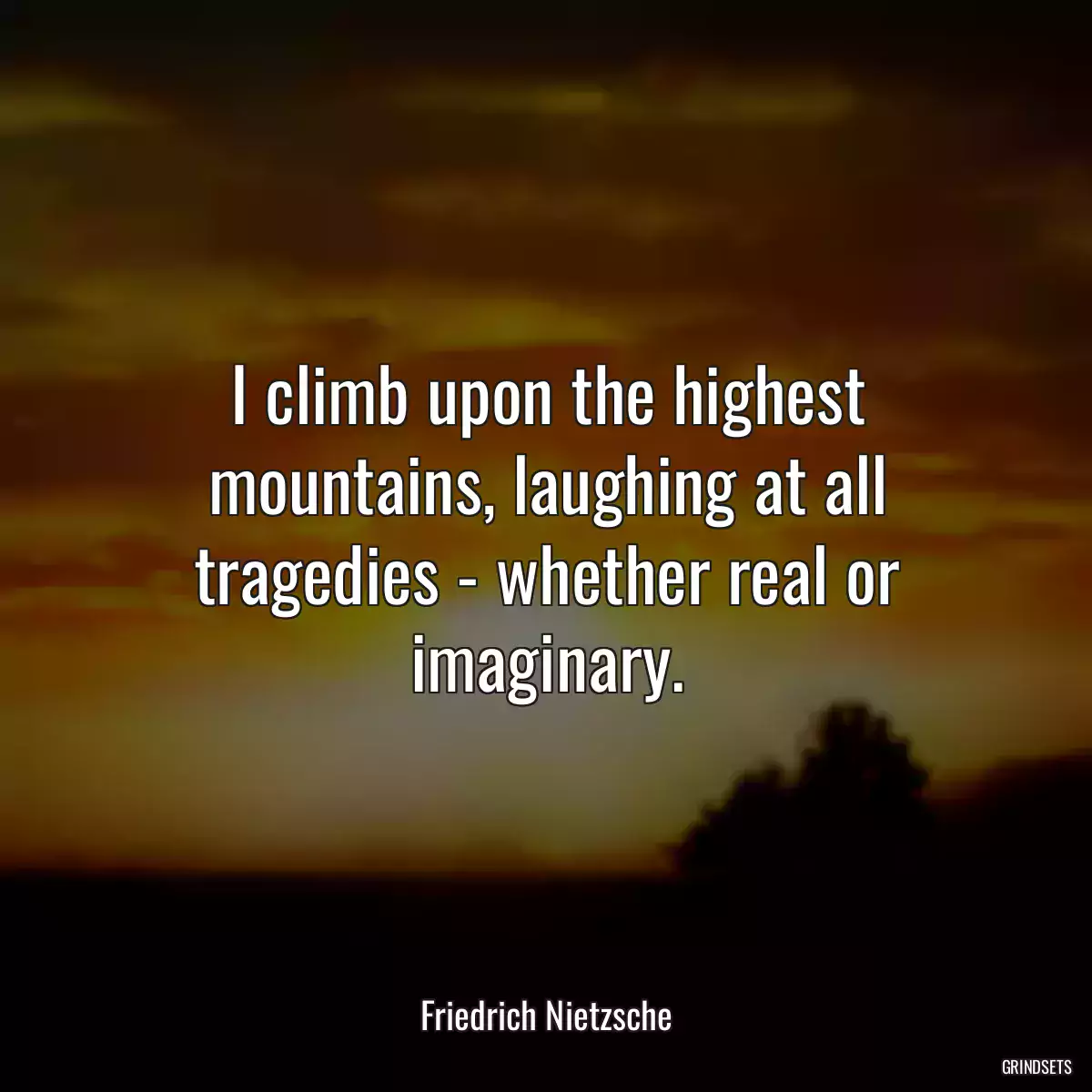 I climb upon the highest mountains, laughing at all tragedies - whether real or imaginary.