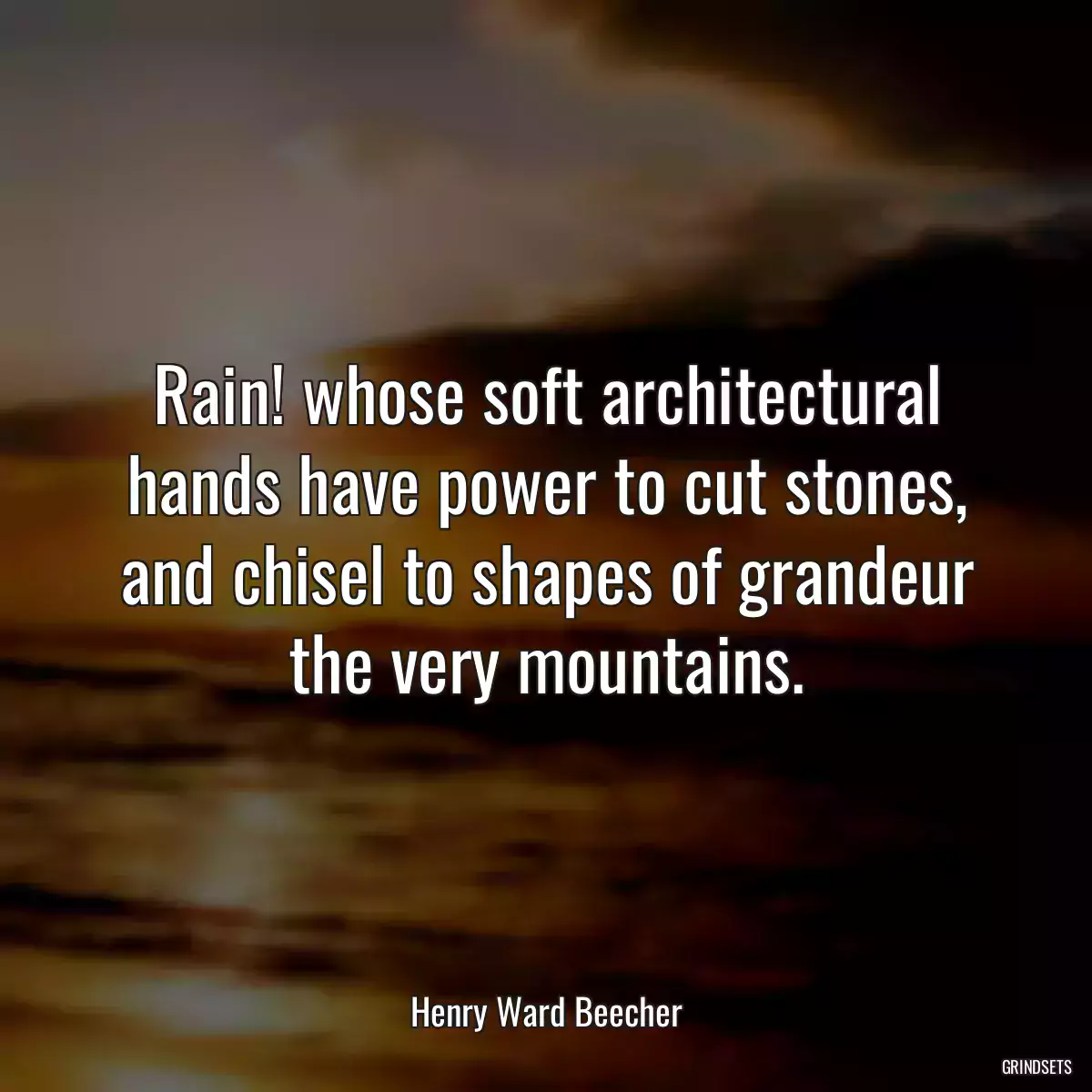 Rain! whose soft architectural hands have power to cut stones, and chisel to shapes of grandeur the very mountains.