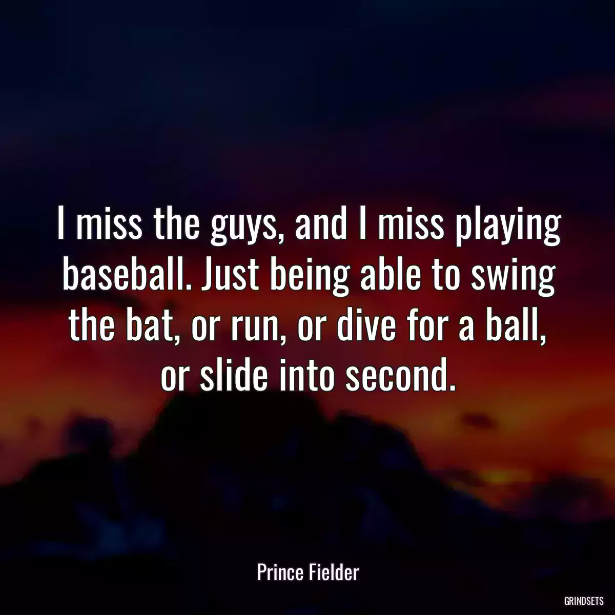 I miss the guys, and I miss playing baseball. Just being able to swing the bat, or run, or dive for a ball, or slide into second.