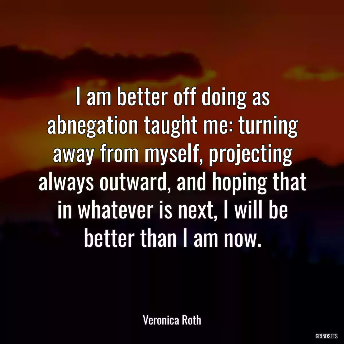 I am better off doing as abnegation taught me: turning away from myself, projecting always outward, and hoping that in whatever is next, I will be better than I am now.