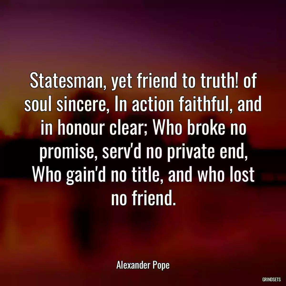 Statesman, yet friend to truth! of soul sincere, In action faithful, and in honour clear; Who broke no promise, serv\'d no private end, Who gain\'d no title, and who lost no friend.