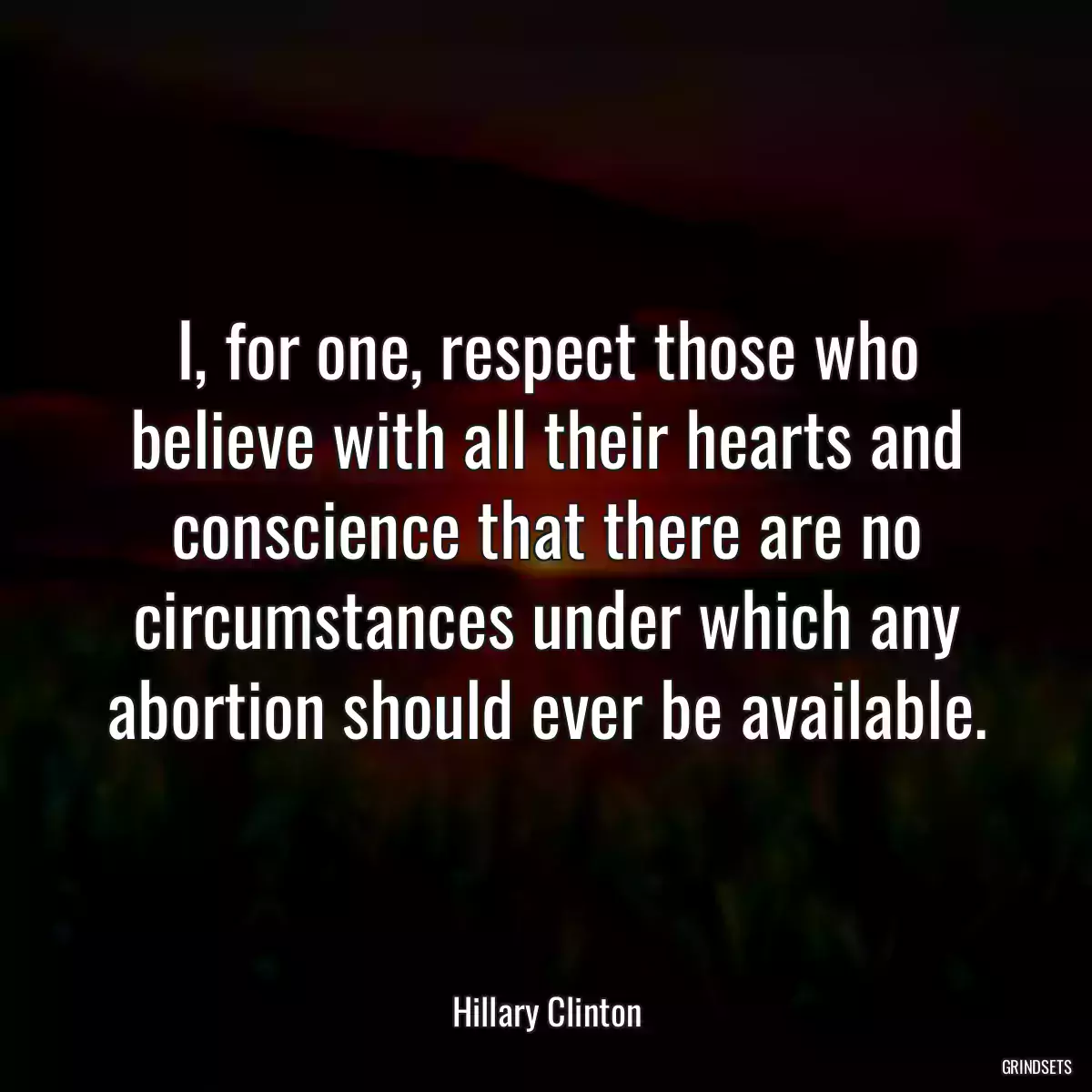 I, for one, respect those who believe with all their hearts and conscience that there are no circumstances under which any abortion should ever be available.