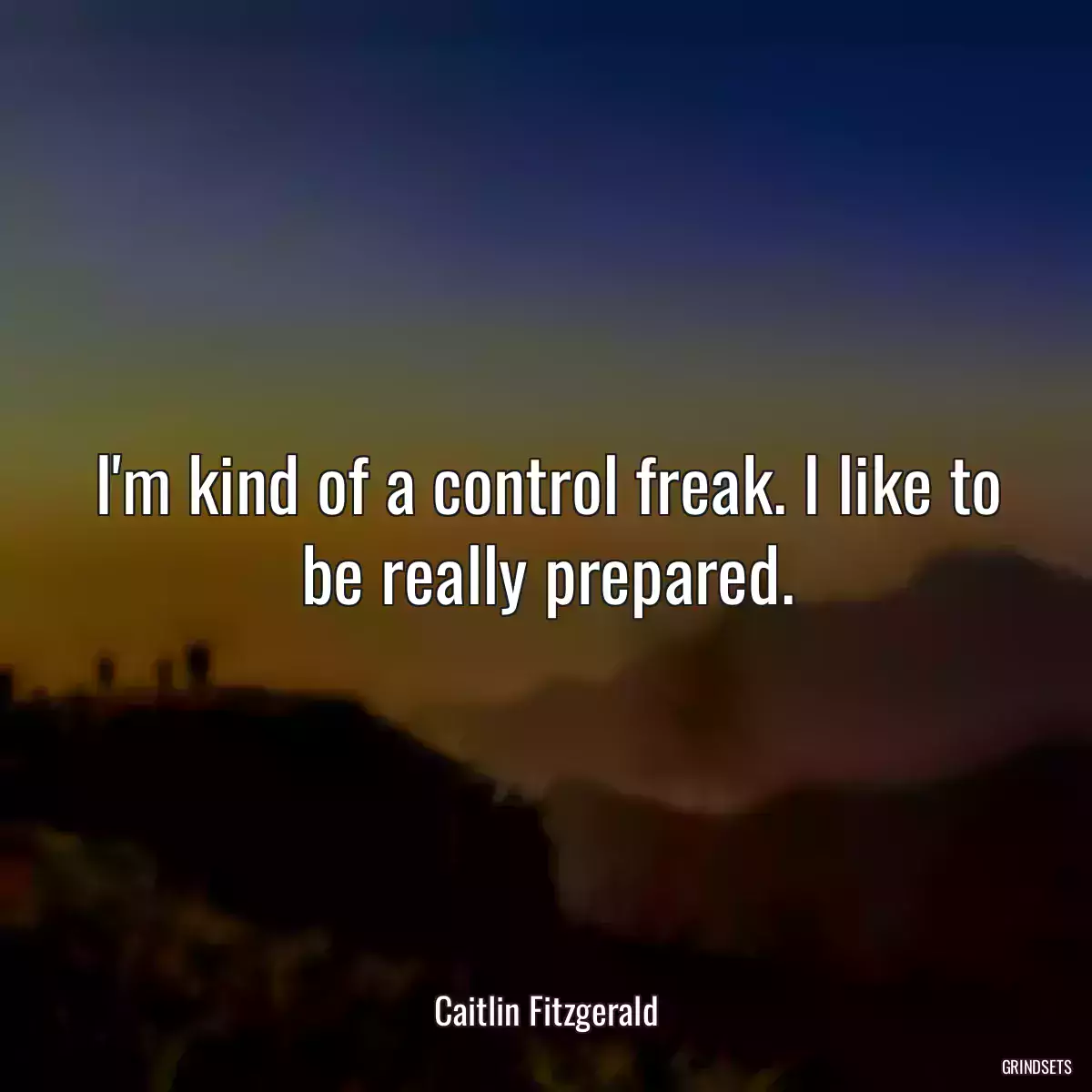 I\'m kind of a control freak. I like to be really prepared.