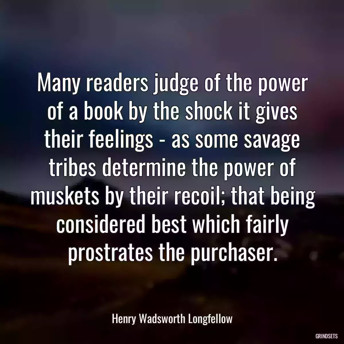 Many readers judge of the power of a book by the shock it gives their feelings - as some savage tribes determine the power of muskets by their recoil; that being considered best which fairly prostrates the purchaser.