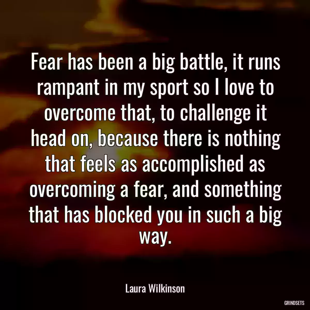 Fear has been a big battle, it runs rampant in my sport so I love to overcome that, to challenge it head on, because there is nothing that feels as accomplished as overcoming a fear, and something that has blocked you in such a big way.