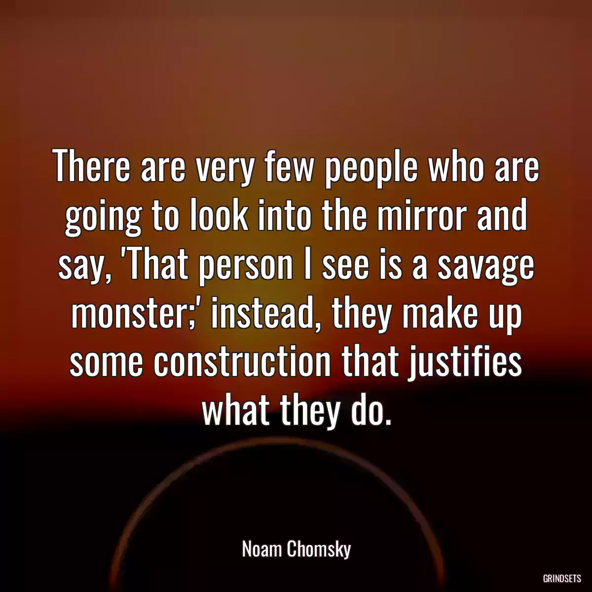 There are very few people who are going to look into the mirror and say, \'That person I see is a savage monster;\' instead, they make up some construction that justifies what they do.