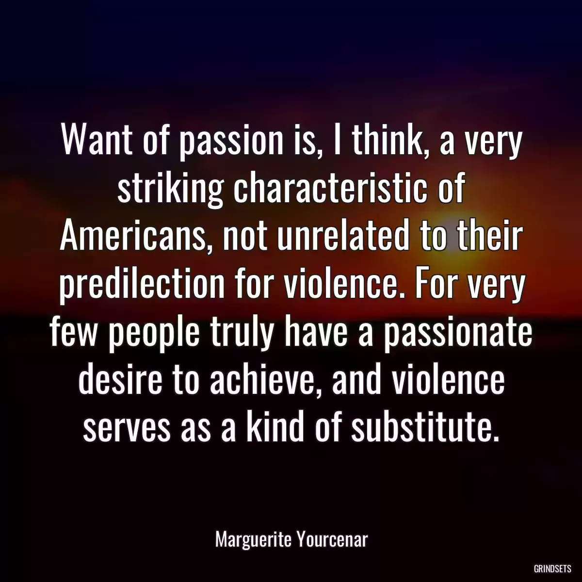 Want of passion is, I think, a very striking characteristic of Americans, not unrelated to their predilection for violence. For very few people truly have a passionate desire to achieve, and violence serves as a kind of substitute.