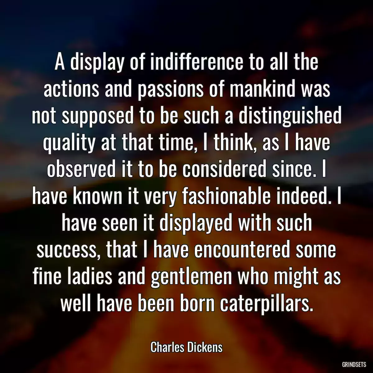 A display of indifference to all the actions and passions of mankind was not supposed to be such a distinguished quality at that time, I think, as I have observed it to be considered since. I have known it very fashionable indeed. I have seen it displayed with such success, that I have encountered some fine ladies and gentlemen who might as well have been born caterpillars.