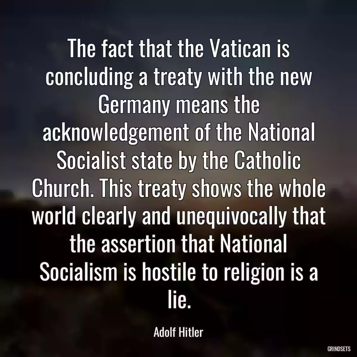 The fact that the Vatican is concluding a treaty with the new Germany means the acknowledgement of the National Socialist state by the Catholic Church. This treaty shows the whole world clearly and unequivocally that the assertion that National Socialism is hostile to religion is a lie.