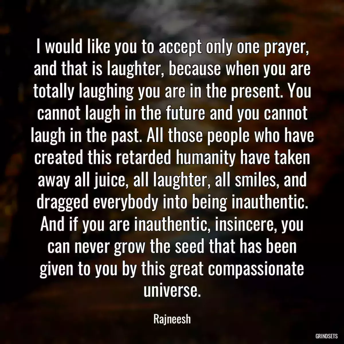 I would like you to accept only one prayer, and that is laughter, because when you are totally laughing you are in the present. You cannot laugh in the future and you cannot laugh in the past. All those people who have created this retarded humanity have taken away all juice, all laughter, all smiles, and dragged everybody into being inauthentic. And if you are inauthentic, insincere, you can never grow the seed that has been given to you by this great compassionate universe.