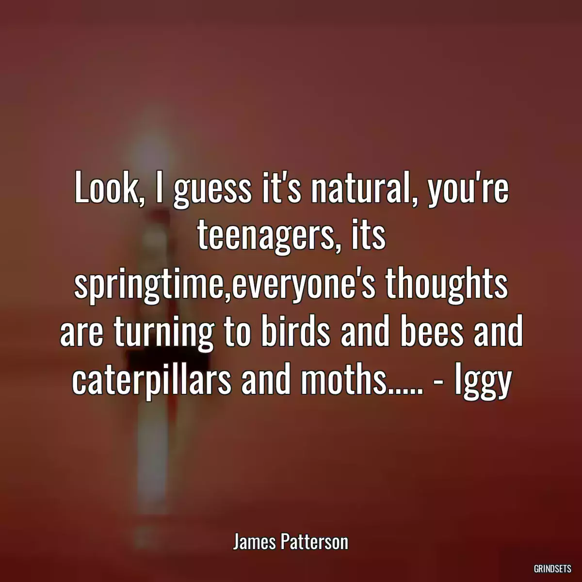 Look, I guess it\'s natural, you\'re teenagers, its springtime,everyone\'s thoughts are turning to birds and bees and caterpillars and moths..... - Iggy