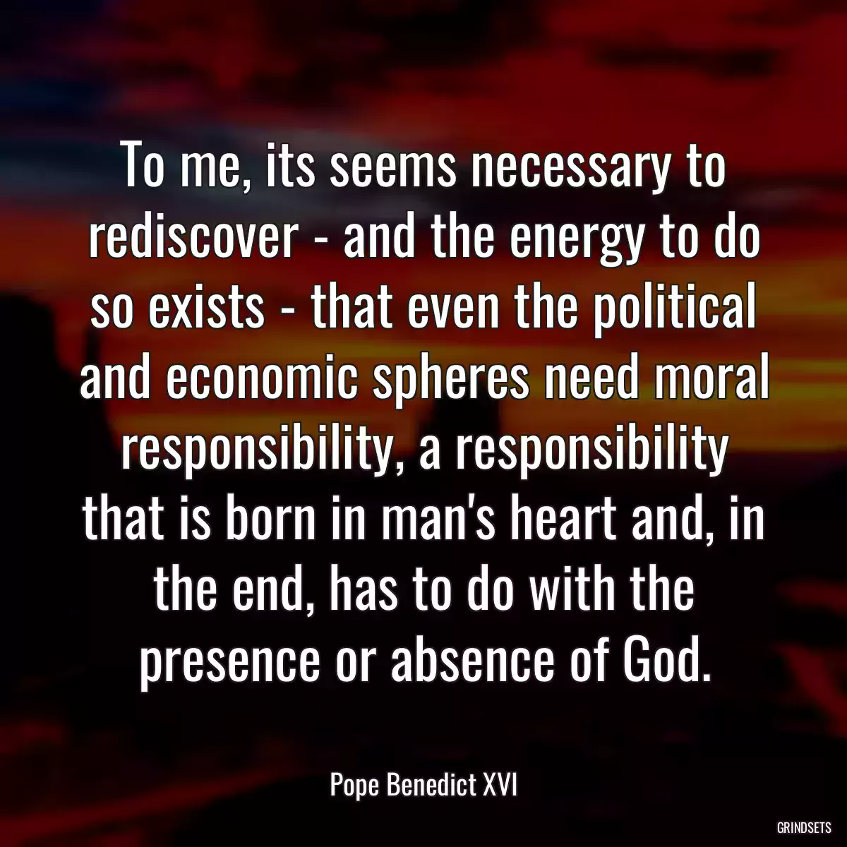 To me, its seems necessary to rediscover - and the energy to do so exists - that even the political and economic spheres need moral responsibility, a responsibility that is born in man\'s heart and, in the end, has to do with the presence or absence of God.